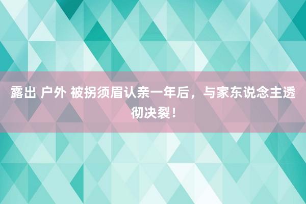 露出 户外 被拐须眉认亲一年后，与家东说念主透彻决裂！