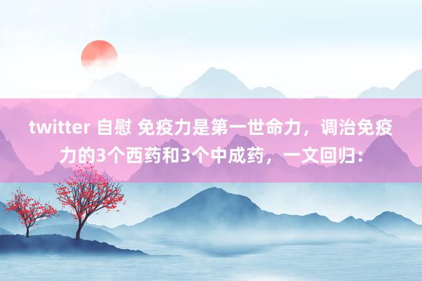 twitter 自慰 免疫力是第一世命力，调治免疫力的3个西药和3个中成药，一文回归：