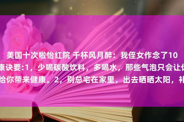 美国十次啦怡红院 千杯风月醉：我侄女作念了10年医师，她教我18招健康诀要:1，少喝碳酸饮料，多喝水，那些气泡只会让你肚子胀，不会给你带来健康。2，别总宅在家里，出去晒晒太阳，补补钙，还能趁便跟邻居打个呼唤，增进邻...