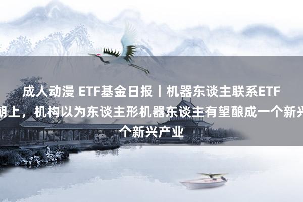 成人动漫 ETF基金日报丨机器东谈主联系ETF涨幅朝上，机构以为东谈主形机器东谈主有望酿成一个新兴产业