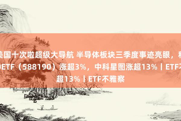 美国十次啦超级大导航 半导体板块三季度事迹亮眼，科创100ETF（588190）涨超3%，中科星图涨超13%丨ETF不雅察