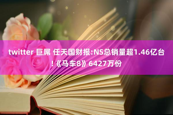 twitter 巨屌 任天国财报:NS总销量超1.46亿台!《马车8》6427万份