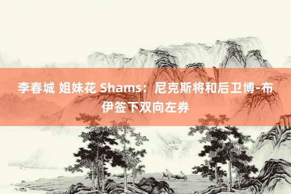 李春城 姐妹花 Shams：尼克斯将和后卫博-布伊签下双向左券