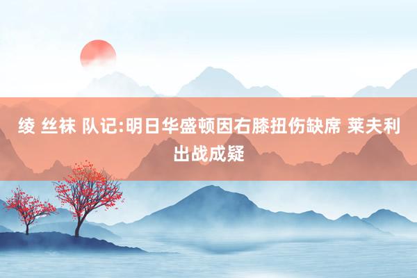 绫 丝袜 队记:明日华盛顿因右膝扭伤缺席 莱夫利出战成疑