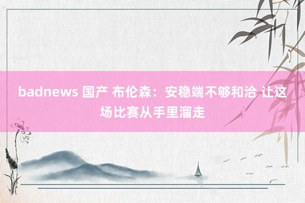 badnews 国产 布伦森：安稳端不够和洽 让这场比赛从手里溜走