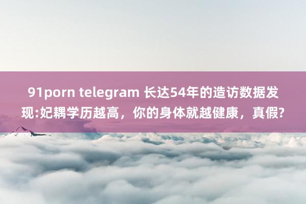 91porn telegram 长达54年的造访数据发现:妃耦学历越高，你的身体就越健康，真假?