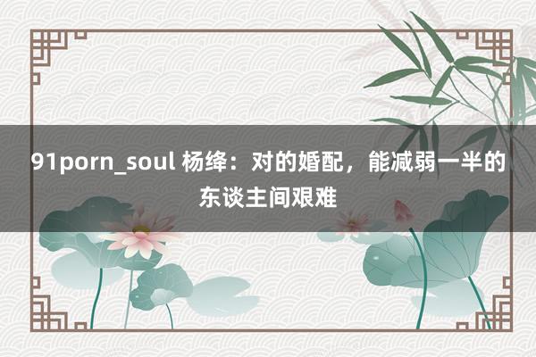 91porn_soul 杨绛：对的婚配，能减弱一半的东谈主间艰难