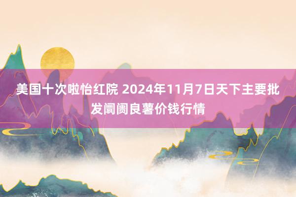 美国十次啦怡红院 2024年11月7日天下主要批发阛阓良薯价钱行情