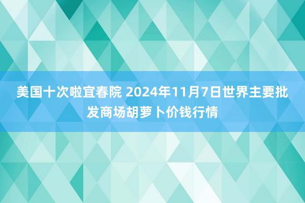 美国十次啦宜春院 2024年11月7日世界主要批发商场胡萝卜价钱行情