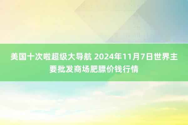 美国十次啦超级大导航 2024年11月7日世界主要批发商场肥膘价钱行情