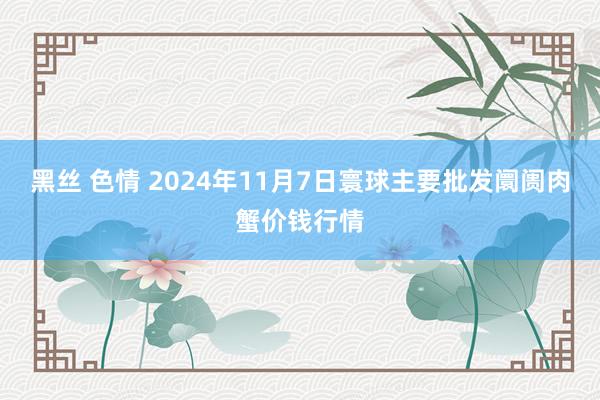 黑丝 色情 2024年11月7日寰球主要批发阛阓肉蟹价钱行情