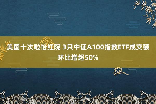 美国十次啦怡红院 3只中证A100指数ETF成交额环比增超50%