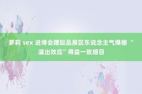 萝莉 sex 进博会蹧跶品展区东说念主气爆棚 “溢出效应”得益一致细目