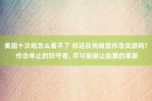 美国十次啦怎么看不了 你还在凭嗅觉作念交游吗? 作念举止的防守者， 尽可能避让股票的革新