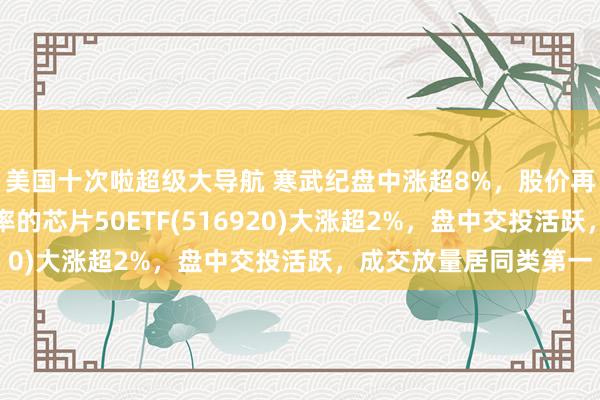 美国十次啦超级大导航 寒武纪盘中涨超8%，股价再创历史新高，最低费率的芯片50ETF(516920)大涨超2%，盘中交投活跃，成交放量居同类第一