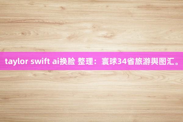 taylor swift ai换脸 整理：寰球34省旅游舆图汇。