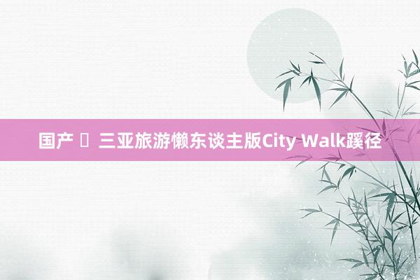 国产 ✅三亚旅游懒东谈主版City Walk蹊径