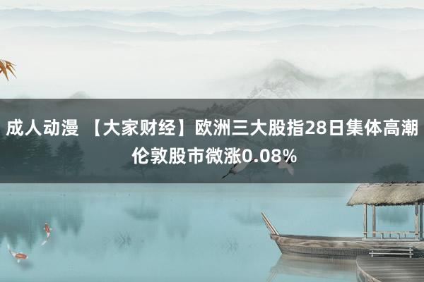 成人动漫 【大家财经】欧洲三大股指28日集体高潮 伦敦股市微涨0.08%