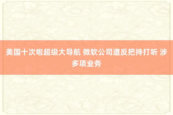 美国十次啦超级大导航 微软公司遭反把持打听 涉多项业务