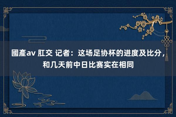 國產av 肛交 记者：这场足协杯的进度及比分，和几天前中日比赛实在相同