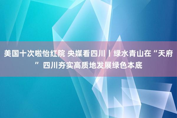 美国十次啦怡红院 央媒看四川丨绿水青山在“天府” 四川夯实高质地发展绿色本底