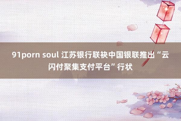 91porn soul 江苏银行联袂中国银联推出“云闪付聚集支付平台”行状