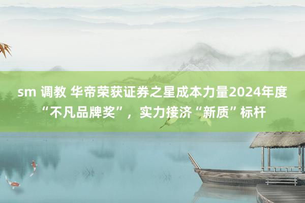 sm 调教 华帝荣获证券之星成本力量2024年度“不凡品牌奖”，实力接济“新质”标杆