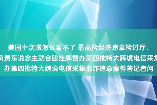 美国十次啦怎么看不了 最高检经济违章检讨厅、公安部刑事捕快局相关负责东说念主就合股挂牌督办第四批特大跨境电信采集讹诈违章案件答记者问