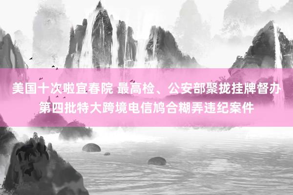 美国十次啦宜春院 最高检、公安部聚拢挂牌督办第四批特大跨境电信鸠合糊弄违纪案件