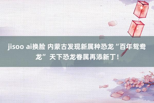 jisoo ai换脸 内蒙古发现新属种恐龙“百年鸳鸯龙” 天下恐龙眷属再添新丁！