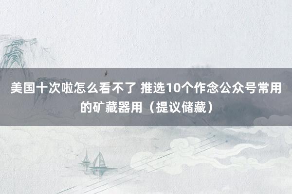 美国十次啦怎么看不了 推选10个作念公众号常用的矿藏器用（提议储藏）