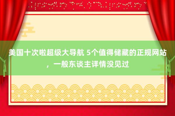 美国十次啦超级大导航 5个值得储藏的正规网站，一般东谈主详情没见过