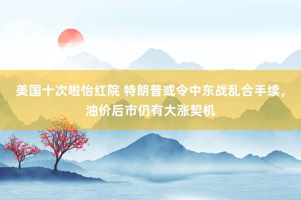 美国十次啦怡红院 特朗普或令中东战乱合手续，油价后市仍有大涨契机