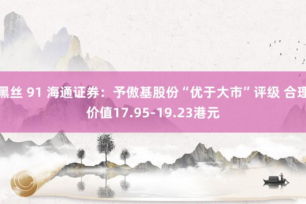 黑丝 91 海通证券：予傲基股份“优于大市”评级 合理价值17.95-19.23港元