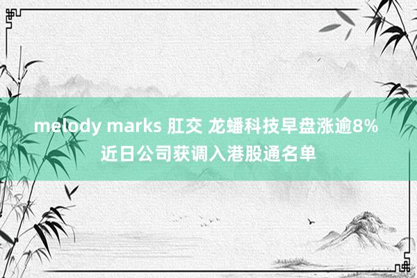 melody marks 肛交 龙蟠科技早盘涨逾8% 近日公司获调入港股通名单