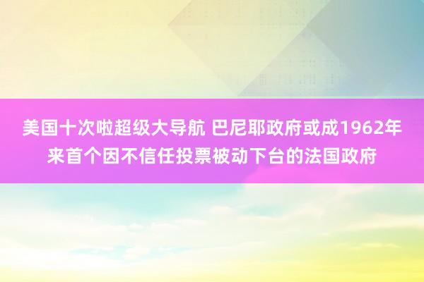 美国十次啦超级大导航 巴尼耶政府或成1962年来首个因不信任投票被动下台的法国政府