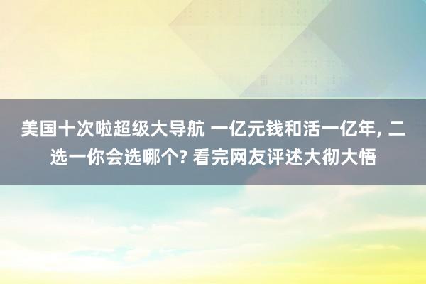 美国十次啦超级大导航 一亿元钱和活一亿年， 二选一你会选哪个? 看完网友评述大彻大悟