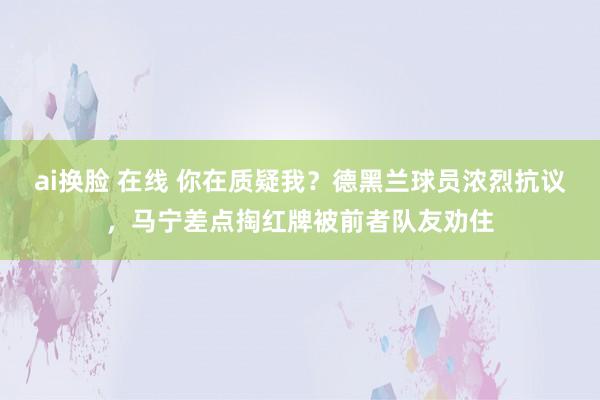 ai换脸 在线 你在质疑我？德黑兰球员浓烈抗议，马宁差点掏红牌被前者队友劝住