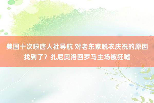 美国十次啦唐人社导航 对老东家脱衣庆祝的原因找到了？扎尼奥洛回罗马主场被狂嘘