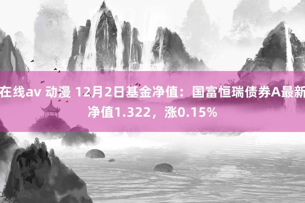 在线av 动漫 12月2日基金净值：国富恒瑞债券A最新净值1.322，涨0.15%