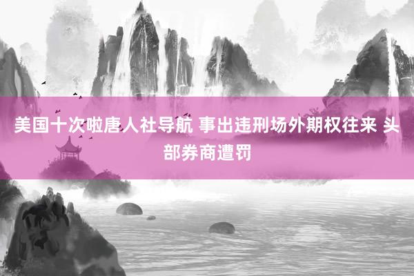 美国十次啦唐人社导航 事出违刑场外期权往来 头部券商遭罚