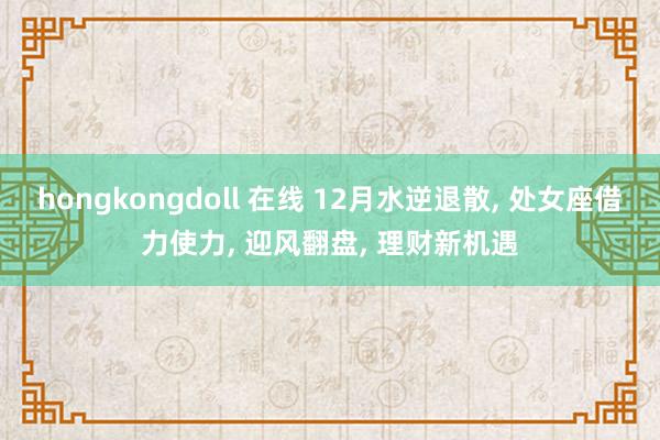 hongkongdoll 在线 12月水逆退散， 处女座借力使力， 迎风翻盘， 理财新机遇