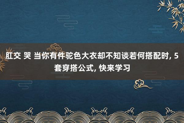 肛交 哭 当你有件驼色大衣却不知谈若何搭配时， 5套穿搭公式， 快来学习