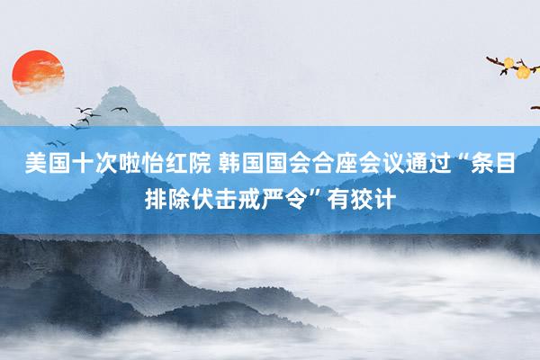 美国十次啦怡红院 韩国国会合座会议通过“条目排除伏击戒严令”有狡计