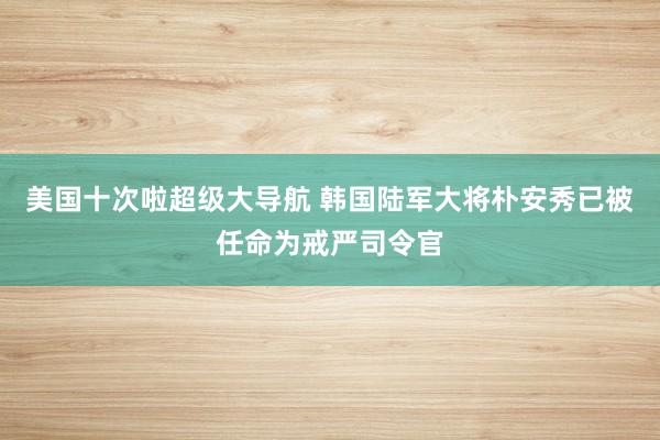 美国十次啦超级大导航 韩国陆军大将朴安秀已被任命为戒严司令官