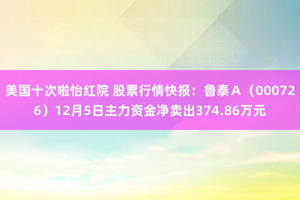 美国十次啦怡红院 股票行情快报：鲁泰Ａ（000726）12月5日主力资金净卖出374.86万元