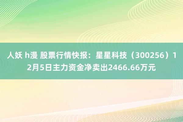 人妖 h漫 股票行情快报：星星科技（300256）12月5日主力资金净卖出2466.66万元