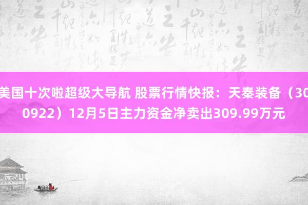 美国十次啦超级大导航 股票行情快报：天秦装备（300922）12月5日主力资金净卖出309.99万元