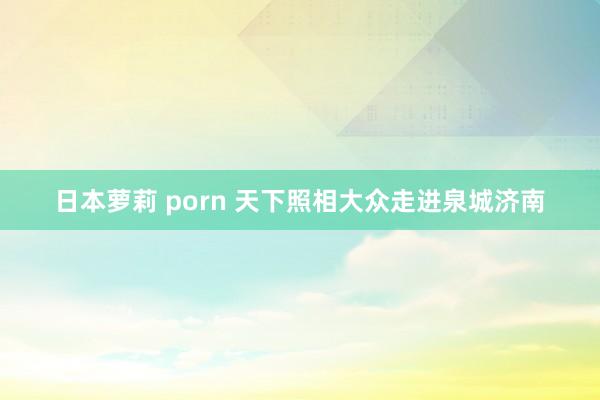 日本萝莉 porn 天下照相大众走进泉城济南