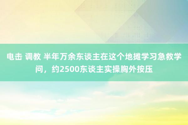 电击 调教 半年万余东谈主在这个地摊学习急救学问，约2500东谈主实操胸外按压